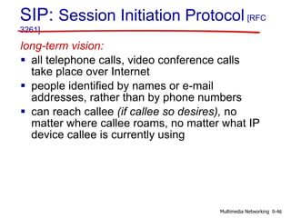 SIP: Session Initiation Protocol [RFC
3261]
long-term vision:
 all telephone calls, video conference calls
take place over Internet
 people identified by names or e-mail
addresses, rather than by phone numbers
 can reach callee (if callee so desires), no
matter where callee roams, no matter what IP
device callee is currently using
9-46Multimedia Networking
 