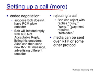 Setting up a call (more)
 codec negotiation:
• suppose Bob doesn’t
have PCM mlaw
encoder
• Bob will instead reply
with 606 Not
Acceptable Reply,
listing his encoders.
Alice can then send
new INVITE message,
advertising different
encoder
 rejecting a call
• Bob can reject with
replies “busy,”
“gone,” “payment
required,”
“forbidden”
 media can be sent
over RTP or some
other protocol
9-49Multimedia Networking
 