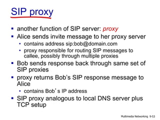 SIP proxy
 another function of SIP server: proxy
 Alice sends invite message to her proxy server
• contains address sip:bob@domain.com
• proxy responsible for routing SIP messages to
callee, possibly through multiple proxies
 Bob sends response back through same set of
SIP proxies
 proxy returns Bob’s SIP response message to
Alice
• contains Bob’s IP address
 SIP proxy analogous to local DNS server plus
TCP setup
9-53Multimedia Networking
 