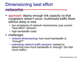 Dimensioning best effort
networks
 approach: deploy enough link capacity so that
congestion doesn’t occur, multimedia traffic flows
without delay or loss
• low complexity of network mechanisms (use current
“best effort” network)
• high bandwidth costs
 challenges:
• network dimensioning: how much bandwidth is
“enough?”
• estimating network traffic demand: needed to
determine how much bandwidth is “enough” (for that
much traffic)
9-58Multimedia Networking
 
