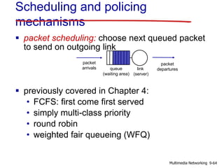 Scheduling and policing
mechanisms
 packet scheduling: choose next queued packet
to send on outgoing link
 previously covered in Chapter 4:
• FCFS: first come first served
• simply multi-class priority
• round robin
• weighted fair queueing (WFQ)
queue
(waiting area)
packet
arrivals
packet
departureslink
(server)
9-64Multimedia Networking
 