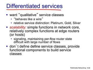 Differentiated services
 want “qualitative” service classes
• “behaves like a wire”
• relative service distinction: Platinum, Gold, Silver
 scalability: simple functions in network core,
relatively complex functions at edge routers
(or hosts)
• signaling, maintaining per-flow router state
difficult with large number of flows
 don’t define define service classes, provide
functional components to build service
classes
9-68Multimedia Networking
 