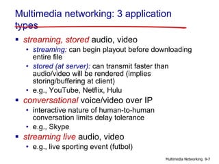 Multimedia networking: 3 application
types
 streaming, stored audio, video
• streaming: can begin playout before downloading
entire file
• stored (at server): can transmit faster than
audio/video will be rendered (implies
storing/buffering at client)
• e.g., YouTube, Netflix, Hulu
 conversational voice/video over IP
• interactive nature of human-to-human
conversation limits delay tolerance
• e.g., Skype
 streaming live audio, video
• e.g., live sporting event (futbol)
9-7Multimedia Networking
 