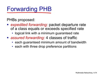 Forwarding PHB
PHBs proposed:
 expedited forwarding: packet departure rate
of a class equals or exceeds specified rate
• logical link with a minimum guaranteed rate
 assured forwarding: 4 classes of traffic
• each guaranteed minimum amount of bandwidth
• each with three drop preference partitions
9-74Multimedia Networking
 