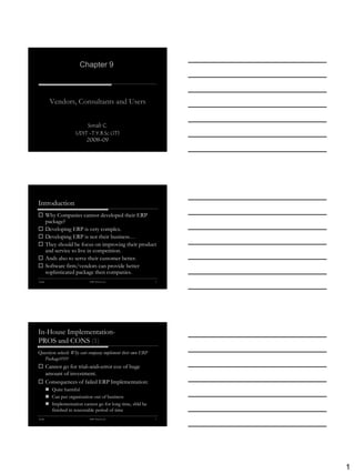 Chapter 9



           Vendors, Consultants and Users


                           Sonali C.
                       UDIT -T.Y.B.Sc (IT)
                           2008-09




Introduction
 Why Companies cannot developed their ERP
  package?
 Developing ERP is very complex.
 Developing ERP is not their business…
 They should be focus on improving their product
  and service to live in competition.
 Ands also to serve their customer better.
 Software firm/vendors can provide better
  sophisticated package then companies.
Sonali                        ERP-Alexis Leon                2




In-House Implementation-
PROS and CONS (1)
Question asked: Why cant company implement their own ERP
  Package?????
 Cannot go for trial–and–error coz of huge
  amount of investment.
 Consequences of failed ERP Implementation:
          Quite harmful
          Can put organization out of business
          Implementation cannot go for long time, shld be
           finished in reasonable period of time
Sonali                        ERP-Alexis Leon                3




                                                                 1
 