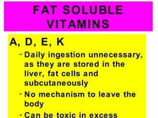 FAT SOLUBLE
      VITAMINS
A, D, E, K
 - Daily ingestion unnecessary,
   as they are stored in the
   liver, fat cells and
   subcutaneously
 - No mechanism to leave the
   body
 - Can be toxic in excess
 