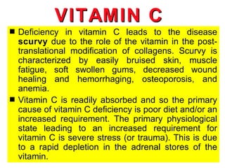 VITAMIN C
s   Deficiency in vitamin C leads to the disease
    scurvy due to the role of the vitamin in the post-
    translational modification of collagens. Scurvy is
    characterized by easily bruised skin, muscle
    fatigue, soft swollen gums, decreased wound
    healing and hemorrhaging, osteoporosis, and
    anemia.
s   Vitamin C is readily absorbed and so the primary
    cause of vitamin C deficiency is poor diet and/or an
    increased requirement. The primary physiological
    state leading to an increased requirement for
    vitamin C is severe stress (or trauma). This is due
    to a rapid depletion in the adrenal stores of the
    vitamin.
 