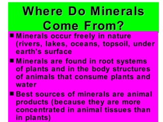 Where Do Minerals
      Come From?
s Minerals occur freely in nature
  (rivers, lakes, oceans, topsoil, under
  earth’s surface
s Minerals are found in root systems
  of plants and in the body structures
  of animals that consume plants and
  water
s Best sources of minerals are animal
  products (because they are more
  concentrated in animal tissues than
  in plants)
 