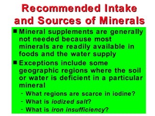 Recommended Intake
and Sources of Minerals
s Mineral supplements are generally
  not needed because most
  minerals are readily available in
  foods and the water supply
s Exceptions include some
  geographic regions where the soil
  or water is deficient in a particular
  mineral
    - What regions are scarce in iodine?
    - What is iodized salt?
    - What is iron insufficiency?
 