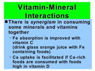 Vitamin-Mineral
       Interactions
s Thereis synergism in consuming
 some minerals and vitamins
 together
 - Fe absorption is improved with
   vitamin C
   (drink glass orange juice with Fe
   containing foods)
 - Ca uptake is facilitated if Ca-rich
   foods are consumed with foods
   high in vitamin D
 