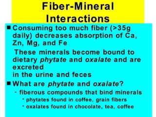 Fiber-Mineral
              Interactions
s Consuming too much fiber (>35g
  daily) decreases absorption of Ca,
  Zn, Mg, and Fe
   These minerals become bound to
  dietary phytate and oxalate and are
  excreted
  in the urine and feces
s What are phytate and oxalate?
    - fiberous compounds that bind minerals
      • phytates found in coffee, grain fibers
      • oxalates found in chocolate, tea, coffee
 