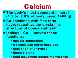 Calcium
s The body’s most abundant mineral
  (1.5 to 2.0% of body mass; 1400 g)
s Ca combines with P to form
  hydroxyapatite, the crystalline
  structure of bones and teeth
s Ionized, Ca     serves these
  functions:
    • muscle contraction
    • transmission nerve impulses
    • activation of enzymes
    • blood clotting
    • fluid movement across membranes
 