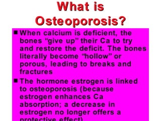 What is
     Osteoporosis?
s When calcium is deficient, the
  bones “give up” their Ca to try
  and restore the deficit. The bones
  literally become “hollow” or
  porous, leading to breaks and
  fractures
s The hormone estrogen is linked
  to osteoporosis (because
  estrogen enhances Ca
  absorption; a decrease in
  estrogen no longer offers a
 