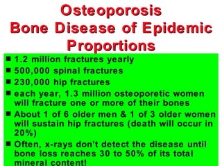 Osteoporosis
Bone Disease of Epidemic
      Proportions
s   1.2 million fractures yearly
s   500,000 spinal fractures
s   230,000 hip fractures
s   each year, 1.3 million osteoporetic women
    will fracture one or more of their bones
s   About 1 of 6 older men & 1 of 3 older women
    will sustain hip fractures (death will occur in
    20%)
s   Often, x-rays don’t detect the disease until
    bone loss reaches 30 to 50% of its total
    mineral content!
 