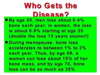 Who Gets the
        Disease?
s By age 50, men lose about 0.4%
  bone each year; in women, the loss
  is about 0.8% starting at age 35
  (double the loss 15 years sooner!)
s During menopause, bone loss
  accelerates to between 1% to 3%
  each year. Thus, by age 60, a
  woman can lose about 15% of her
  bone mass, and by age 70, bone
  loss can be as much as 30%
 