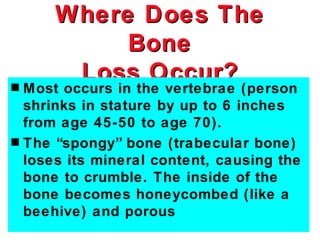 Where Does The
           Bone
s
       Loss Occur?
  Most occurs in the vertebrae (person
  shrinks in stature by up to 6 inches
  from age 45-50 to age 70).
s The “spongy” bone (trabecular bone)
  loses its mineral content, causing the
  bone to crumble. The inside of the
  bone becomes honeycombed (like a
  beehive) and porous
 