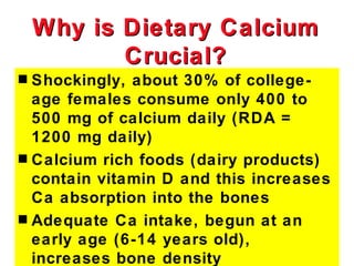 Why is Dietary Calcium
           Crucial?
s Shockingly, about 30% of college-
  age females consume only 400 to
  500 mg of calcium daily (RDA =
  1200 mg daily)
s Calcium rich foods (dairy products)
  contain vitamin D and this increases
  Ca absorption into the bones
s Adequate Ca intake, begun at an
  early age (6-14 years old),
  increases bone density
 