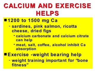 CALCIUM AND EXERCISE
       HELPS
s 1200   to 1500 mg Ca
 - sardines, pink salmon, ricotta
   cheese, dried figs
   • calcium carbonate and calcium citrate
     can help
   • meat, salt, coffee, alcohol inhibit Ca
     absorption
s Exercise   -weight bearing help
 - weight training important for “bone
   fitness”
 