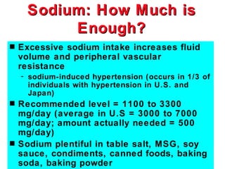 Sodium: How Much is
          Enough?
s   Excessive sodium intake increases fluid
    volume and peripheral vascular
    resistance
    - sodium-induced hypertension (occurs in 1/3 of
      individuals with hypertension in U.S. and
      Japan)
s   Recommended level = 1100 to 3300
    mg/day (average in U.S = 3000 to 7000
    mg/day; amount actually needed = 500
    mg/day)
s   Sodium plentiful in table salt, MSG, soy
    sauce, condiments, canned foods, baking
    soda, baking powder
 