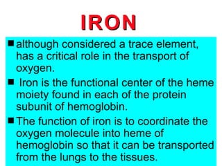 IRON
s although  considered a trace element,
  has a critical role in the transport of
  oxygen.
               IRON
s Iron is the functional center of the heme
  moiety found in each of the protein
  subunit of hemoglobin.
s The function of iron is to coordinate the
  oxygen molecule into heme of
  hemoglobin so that it can be transported
  from the lungs to the tissues.
 