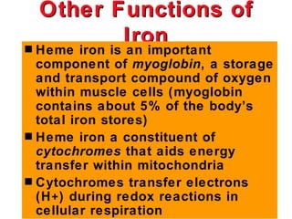 Other Functions of
              Iron
s Heme iron is an important
  component of myoglobin, a storage
  and transport compound of oxygen
  within muscle cells (myoglobin
  contains about 5% of the body’s
  total iron stores)
s Heme iron a constituent of
  cytochromes that aids energy
  transfer within mitochondria
s Cytochromes transfer electrons
  (H + ) during redox reactions in
  cellular respiration
 