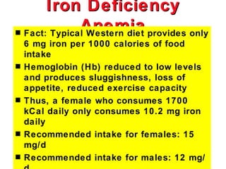 Iron Deficiency
s
                Anemia provides only
    Fact: Typical Western diet
    6 mg iron per 1000 calories of food
    intake
s   Hemoglobin (Hb) reduced to low levels
    and produces sluggishness, loss of
    appetite, reduced exercise capacity
s   Thus, a female who consumes 1700
    kCal daily only consumes 10.2 mg iron
    daily
s   Recommended intake for females: 15
    mg/d
s   Recommended intake for males: 12 mg/
 