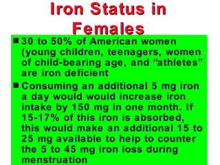 Iron Status in
          Females
s 30 to 50% of American women
  (young children, teenagers, women
  of child-bearing age, and “athletes”
  are iron deficient
s Consuming an additional 5 mg iron
  a day would would increase iron
  intake by 150 mg in one month. If
  15-17% of this iron is absorbed,
  this would make an additional 15 to
  25 mg available to help to counter
  the 5 to 45 mg iron loss during
  menstruation
 