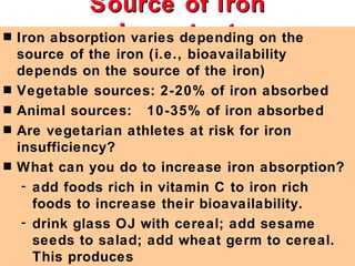 Source of Iron
                Important
s Iron absorption varies depending on the
    source of the iron (i.e., bioavailability
    depends on the source of the iron)
s   Vegetable sources: 2-20% of iron absorbed
s   Animal sources: 10-35% of iron absorbed
s   Are vegetarian athletes at risk for iron
    insufficiency?
s   What can you do to increase iron absorption?
     - add foods rich in vitamin C to iron rich
       foods to increase their bioavailability.
     - drink glass OJ with cereal; add sesame
       seeds to salad; add wheat germ to cereal.
       This produces
 