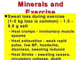 Minerals and
          Exercise
s Sweat loss during exercise
 (1-5 kg loss is common) - 1.5 -
 8.0 g salt
 - Heat cramps - involuntary muscle
   spasms
 - Heat exhaustion - weak rapid
   pulse, low BP, headache,
   dizziness, sweating reduced
 - Heat Stroke - sweating ceases,
   circulatory collapse, death
 