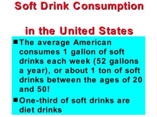 Soft Drink Consumption

  in the United States
s The  average American
  consumes 1 gallon of soft
  drinks each week (52 gallons
  a year), or about 1 ton of soft
  drinks between the ages of 20
  and 50!
s One-third of soft drinks are
  diet drinks
 