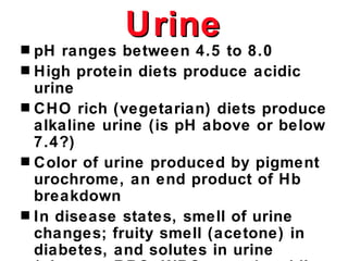 Urine
s pH ranges between 4.5 to 8.0
s High protein diets produce acidic
  urine
s CHO rich (vegetarian) diets produce
  alkaline urine (is pH above or below
  7.4?)
s Color of urine produced by pigment
  urochrome, an end product of Hb
  breakdown
s In disease states, smell of urine
  changes; fruity smell (acetone) in
  diabetes, and solutes in urine
 