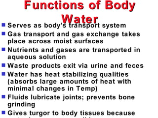 Functions of Body
                Water system
s Serves as body’s transport
s   Gas transport and gas exchange takes
    place across moist surfaces
s   Nutrients and gases are transported in
    aqueous solution
s   Waste products exit via urine and feces
s   Water has heat stabilizing qualities
    (absorbs large amounts of heat with
    minimal changes in Temp)
s   Fluids lubricate joints; prevents bone
    grinding
s   Gives turgor to body tissues because
 