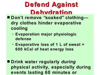Defend Against
           Dehydration
s   Don’t remove “soaked” clothing—
    dry clothes hinder evaporative
    cooling
    - Evaporation major physiologic
      defense
    - Evaporative loss of 1 L of sweat =
      600 kCal of heat energy loss


s   Drink water regularly during
    physical activity, especially during
    events lasting 60 minutes or
 