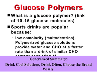 Glucose Polymers
 s What is a glucose polymer? (link
   of 10-15 glucose molecules)
 s Sports drinks are popular
   because:
    - low osmolarity (maltodextrins).
      Polymerized glucose solutions
      provide water and CHO at a faster
      rate than a drink of similar CHO
      content consisting of
      monosaccharides Summary:
              Generalized and disaccharides.
Drink Cool Solutions, Drink Often, Choose the Brand
                       Wisely
 