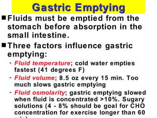 Gastric Emptying
s Fluids must be emptied from the
  stomach before absorption in the
  small intestine.
s Three factors influence gastric
  emptying:
  - Fluid temperature; cold water empties
    fastest (41 degrees F)
  - Fluid volume; 8.5 oz every 15 min. Too
    much slows gastric emptying
  - Fluid osmolarity; gastric emptying slowed
    when fluid is concentrated >10%. Sugary
    solutions (4 - 8% should be goal for CHO
    concentration for exercise longer than 60
 