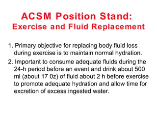 ACSM Position Stand:
 Exercise and Fluid Replacement

1. Primary objective for replacing body fluid loss
  during exercise is to maintain normal hydration.
2. Important to consume adequate fluids during the
  24-h period before an event and drink about 500
  ml (about 17 0z) of fluid about 2 h before exercise
  to promote adequate hydration and allow time for
  excretion of excess ingested water.
 