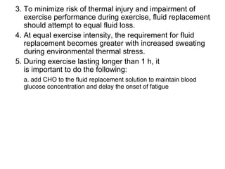 3. To minimize risk of thermal injury and impairment of
   exercise performance during exercise, fluid replacement
   should attempt to equal fluid loss.
4. At equal exercise intensity, the requirement for fluid
   replacement becomes greater with increased sweating
   during environmental thermal stress.
5. During exercise lasting longer than 1 h, it
   is important to do the following:
  a. add CHO to the fluid replacement solution to maintain blood
  glucose concentration and delay the onset of fatigue
 