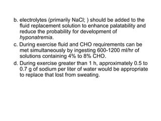 b. electrolytes (primarily NaCl; ) should be added to the
   fluid replacement solution to enhance palatability and
   reduce the probability for development of
   hyponatremia.
c. During exercise fluid and CHO requirements can be
   met simultaneously by ingesting 600-1200 ml/hr of
   solutions containing 4% to 8% CHO.
d. During exercise greater than 1 h, approximately 0.5 to
   0.7 g of sodium per liter of water would be appropriate
   to replace that lost from sweating.
 
