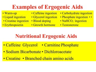 Examples of Ergogenic Aids
• Warm-up               • Caffeine ingestion   • Carbohydrate ingestion
• Liquid ingestion      • Glycerol ingestion   • Phosphate ingestion • •
 • Creatine ingestion   • Blood doping         • NaHCO3- ingestion
• Erythropoietin        • Growth hormone       • Testosterone


          Nutritional Ergogenic Aids
• Caffeine Glycerol • Carnitine Phosphate
• Sodium Bicarbonate • Dichloroacetate
• Creatine • Branched chain amino acids
 