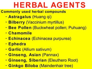 HERBAL AGENTS
Commonly used herbal compounds
  -   Astragalus (Huang qi)
  -   Bilberry (Vaccinium myrtillus)
  -   Bee Pollen (Buckwheat pollen; Puhuang)
  -   Chamomile
  -   Echinacea (Echinacea purpurea)
  -   Ephedra
  -   Garlic (Allium sativum)
  -   Ginseng, Asian (Pannax)
  -   Ginseng, Siberian (Eleuthero Root)
  -   Ginkgo Biloba (Maindenhair tree)
 