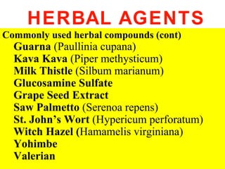 HERBAL AGENTS
Commonly used herbal compounds (cont)
  Guarna (Paullinia cupana)
  Kava Kava (Piper methysticum)
  Milk Thistle (Silbum marianum)
  Glucosamine Sulfate
  Grape Seed Extract
  Saw Palmetto (Serenoa repens)
  St. John’s Wort (Hypericum perforatum)
  Witch Hazel (Hamamelis virginiana)
  Yohimbe
  Valerian
 