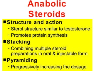 Anabolic
           Steroids
s Structure   and action
 - Sterol structure similar to testosterone
 - Promotes protein synthesis
s Stacking
 - Combining multiple steroid
   preparations in oral & injectable form
s Pyramiding
 - Progressively increasing the dosage
 