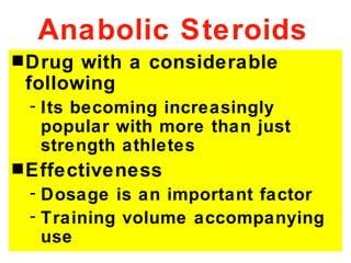 Anabolic Steroids
s Drug with a considerable
 following
 - Its becoming increasingly
   popular with more than just
   strength athletes
s Effectiveness
 - Dosage is an important factor
 - Training volume accompanying
   use
 