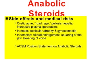 Anabolic
s
             Steroidsrisks
    Side effects and medical
      • Cystic acne, “road rage,” peliosis hepatis,
        increased plasma lipoproteins
      • In males: testicular atrophy & gynecomastia
      • In females: clitoral enlargement, squaring of the
        jaw, lowering of voice

      • ACSM Position Statement on Anabolic Steroids
 