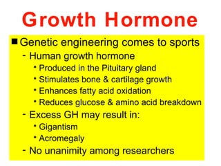 Growth Hormone
s Genetic   engineering comes to sports
  - Human growth hormone
    • Produced in the Pituitary gland
    • Stimulates bone & cartilage growth
    • Enhances fatty acid oxidation
    • Reduces glucose & amino acid breakdown
  - Excess GH may result in:
    • Gigantism
    • Acromegaly
  - No unanimity among researchers
 