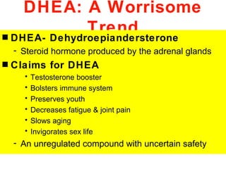 DHEA: A Worrisome
              Trend
s DHEA- Dehydroepiandersterone
    - Steroid hormone produced by the adrenal glands
s   Claims for DHEA
      •   Testosterone booster
      •   Bolsters immune system
      •   Preserves youth
      •   Decreases fatigue & joint pain
      •   Slows aging
      •   Invigorates sex life
    - An unregulated compound with uncertain safety
 