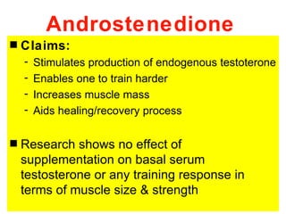 Androstenedione
s   Claims:
    -   Stimulates production of endogenous testoterone
    -   Enables one to train harder
    -   Increases muscle mass
    -   Aids healing/recovery process

s   Research shows no effect of
    supplementation on basal serum
    testosterone or any training response in
    terms of muscle size & strength
 