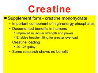 Creatine
s   Supplement form - creatine monohydrate
    - Important component of high-energy phosphates
    - Documented benefits in humans
      • Improved muscular strength and power
      • Enables heavier lifting for greater overload
    - Creatine loading
      • 20 –25 g/day
    - Some research shows no benefit
 
