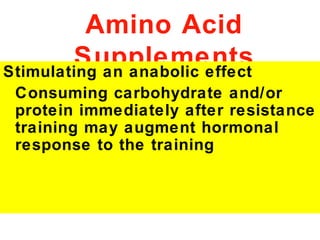 Amino Acid
        Supplements
Stimulating an anabolic effect
 Consuming carbohydrate and/or
 protein immediately after resistance
 training may augment hormonal
 response to the training
 
