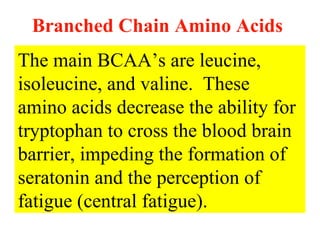 Branched Chain Amino Acids
The main BCAA’s are leucine,
isoleucine, and valine. These
amino acids decrease the ability for
tryptophan to cross the blood brain
barrier, impeding the formation of
seratonin and the perception of
fatigue (central fatigue).
 